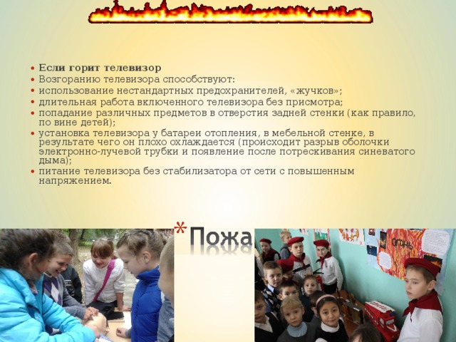 Если горит телевизор  Возгоранию телевизора способствуют: использование нестандартных предохранителей, «жучков»;   длительная работа включенного телевизора без присмотра; попадание различных предметов в отверстия задней стенки (как правило, по вине детей); установка телевизора у батареи отопления, в мебельной стенке, в результате чего он плохо охлаждается (происходит разрыв оболочки электронно-лучевой трубки и появление после потрескивания синеватого дыма); питание телевизора без стабилизатора от сети с повышенным напряжением.   