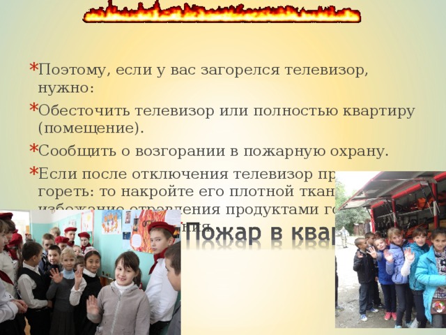 Поэтому, если у вас загорелся телевизор, нужно: Обесточить телевизор или полностью квартиру (помещение). Сообщить о возгорании в пожарную охрану. Если после отключения телевизор продолжает гореть: то накройте его плотной тканью. 4. Во избежание отравления продуктами горения уйдите из помещения. 