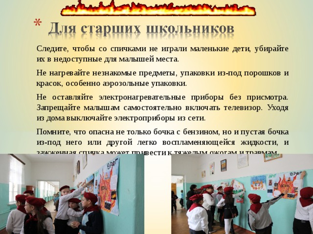 Следите, чтобы со спичками не играли маленькие дети, убирайте их в недоступные для малышей места. Не нагревайте незнакомые предметы, упаковки из-под порошков и красок, особенно аэрозольные упаковки. Не оставляйте электронагревательные приборы без присмотра. Запрещайте малышам самостоятельно включать телевизор. Уходя из дома выключайте электроприборы из сети. Помните, что опасна не только бочка с бензином, но и пустая бочка из-под него или другой легко воспламеняющейся жидкости, и зажженная спичка может привести к тяжелым ожогам и травмам. 