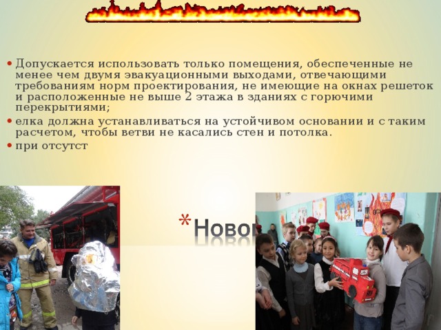 Допускается использовать только помещения, обеспеченные не менее чем двумя эвакуационными выходами, отвечающими требованиям норм проектирования, не имеющие на окнах решеток и расположенные не выше 2 этажа в зданиях с горючими перекрытиями; елка должна устанавливаться на устойчивом основании и с таким расчетом, чтобы ветви не касались стен и потолка. при отсутст  