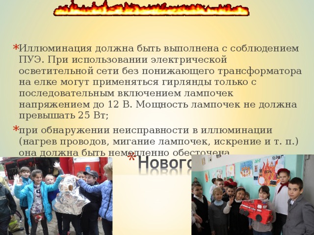 Иллюминация должна быть выполнена с соблюдением ПУЭ. При использовании электрической осветительной сети без понижающего трансформатора на елке могут применяться гирлянды только с последовательным включением лампочек напряжением до 12 В. Мощность лампочек не должна превышать 25 Вт; при обнаружении неисправности в иллюминации (нагрев проводов, мигание лампочек, искрение и т. п.) она должна быть немедленно обесточена.  