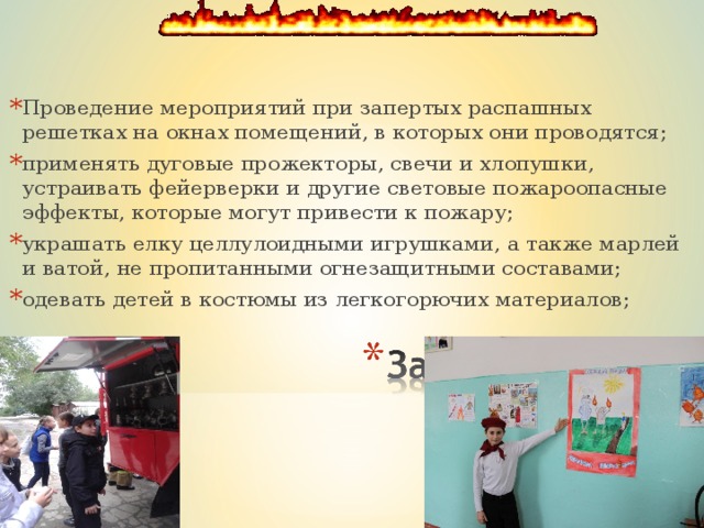 Проведение мероприятий при запертых распашных решетках на окнах помещений, в которых они проводятся; применять дуговые прожекторы, свечи и хлопушки, устраивать фейерверки и другие световые пожароопасные эффекты, которые могут привести к пожару; украшать елку целлулоидными игрушками, а также марлей и ватой, не пропитанными огнезащитными составами; одевать детей в костюмы из легкогорючих материалов;  