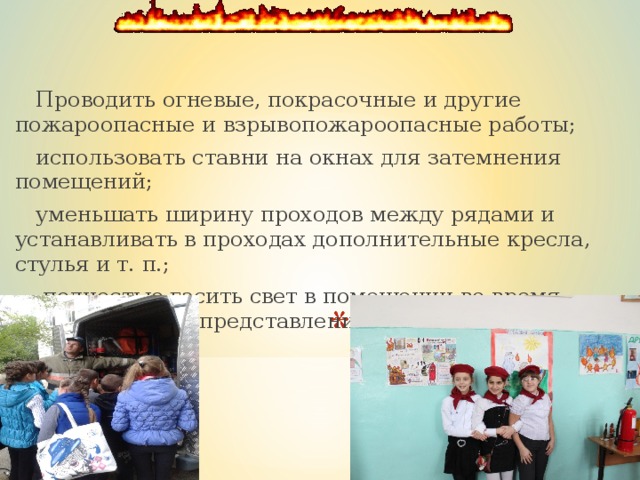  Проводить огневые, покрасочные и другие пожароопасные и взрывопожароопасные работы;  использовать ставни на окнах для затемнения помещений;  уменьшать ширину проходов между рядами и устанавливать в проходах дополнительные кресла, стулья и т. п.;  полностью гасить свет в помещении во время спектаклей или представлений; 