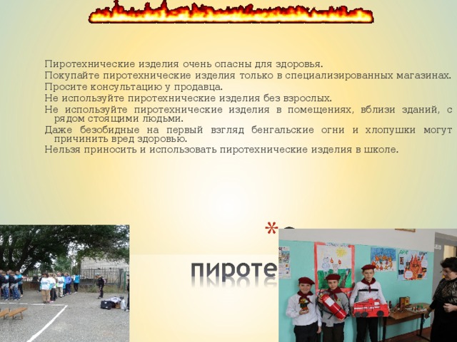 Пиротехнические изделия очень опасны для здоровья. Покупайте пиротехнические изделия только в специализированных магазинах. Просите консультацию у продавца. Не используйте пиротехнические изделия без взрослых. Не используйте пиротехнические изделия в помещениях, вблизи зданий, с рядом стоящими людьми. Даже безобидные на первый взгляд бенгальские огни и хлопушки могут причинить вред здоровью. Нельзя приносить и использовать пиротехнические изделия в школе. 