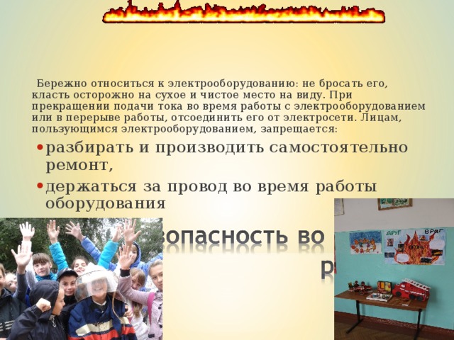  Бережно относиться к электрооборудованию: не бросать его, класть осторожно на сухое и чистое место на виду. При прекращении подачи тока во время работы с электрооборудованием или в перерыве работы, отсоединить его от электросети. Лицам, пользующимся электрооборудованием, запрещается:  Бережно относиться к электрооборудованию: не бросать его, класть осторожно на сухое и чистое место на виду. При прекращении подачи тока во время работы с электрооборудованием или в перерыве работы, отсоединить его от электросети. Лицам, пользующимся электрооборудованием, запрещается: разбирать и производить самостоятельно ремонт, держаться за провод во время работы оборудования разбирать и производить самостоятельно ремонт, держаться за провод во время работы оборудования разбирать и производить самостоятельно ремонт, держаться за провод во время работы оборудования 