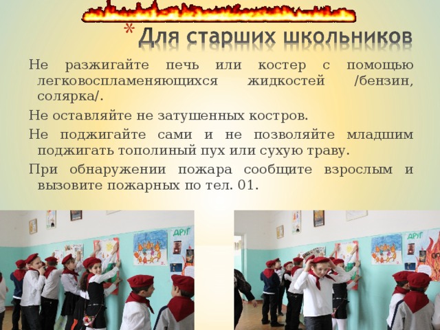 Не разжигайте печь или костер с помощью легковоспламеняющихся жидкостей /бензин, солярка/. Не оставляйте не затушенных костров. Не поджигайте сами и не позволяйте младшим поджигать тополиный пух или сухую траву. При обнаружении пожара сообщите взрослым и вызовите пожарных по тел. 01. 