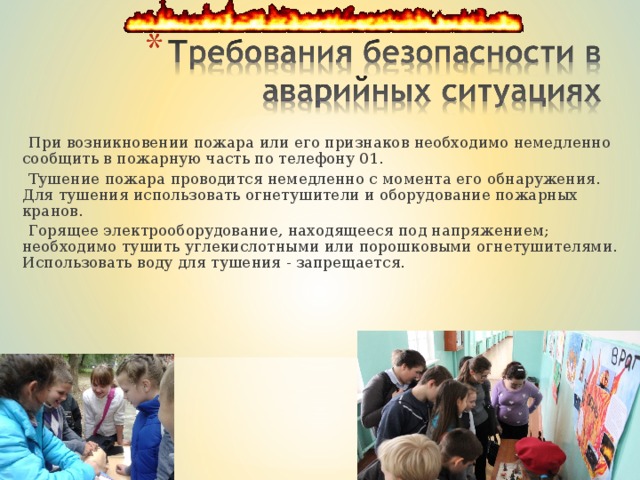 При возникновении пожара или его признаков необходимо немедленно сообщить в пожарную часть по телефону 01.  Тушение пожара проводится немедленно с момента его обнаружения. Для тушения использовать огнетушители и оборудование пожарных кранов.  Горящее электрооборудование, находящееся под напряжением; необходимо тушить углекислотными или порошковыми огнетушителями. Использовать воду для тушения - запрещается.  При возникновении пожара или его признаков необходимо немедленно сообщить в пожарную часть по телефону 01.  Тушение пожара проводится немедленно с момента его обнаружения. Для тушения использовать огнетушители и оборудование пожарных кранов.  Горящее электрооборудование, находящееся под напряжением; необходимо тушить углекислотными или порошковыми огнетушителями. Использовать воду для тушения - запрещается. 