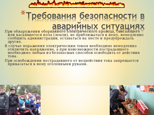 При обнаружении оборванного электрического провода, свисающего или касающегося пола (земли), не приближаться к нему, немедленно сообщить администрации, оставаться на месте и предупреждать других. В случае поражения электрическим током необходимо немедленно отключить напряжение, а при невозможности пострадавшего необходимо любым из безопасных способов освободить от действия тока. При освобождении пострадавшего от воздействия тока запрещается прикасаться к нему оголенными руками. При обнаружении оборванного электрического провода, свисающего или касающегося пола (земли), не приближаться к нему, немедленно сообщить администрации, оставаться на месте и предупреждать других. В случае поражения электрическим током необходимо немедленно отключить напряжение, а при невозможности пострадавшего необходимо любым из безопасных способов освободить от действия тока. При освобождении пострадавшего от воздействия тока запрещается прикасаться к нему оголенными руками. 