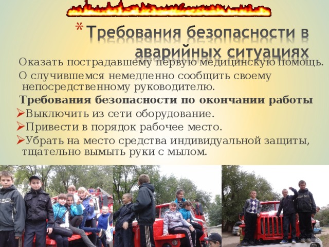  Оказать пострадавшему первую медицинскую помощь.  О случившемся немедленно сообщить своему непосредственному руководителю.  Требования безопасности по окончании работы   Оказать пострадавшему первую медицинскую помощь.  О случившемся немедленно сообщить своему непосредственному руководителю.  Требования безопасности по окончании работы  Выключить из сети оборудование. Привести в порядок рабочее место. Убрать на место средства индивидуальной защиты, тщательно вымыть руки с мылом. Выключить из сети оборудование. Привести в порядок рабочее место. Убрать на место средства индивидуальной защиты, тщательно вымыть руки с мылом. 