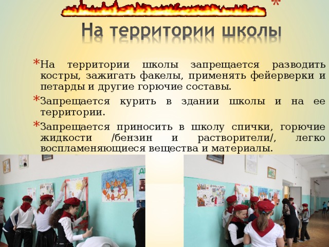 На территории школы запрещается разводить костры, зажигать факелы, применять фейерверки и петарды и другие горючие составы. Запрещается курить в здании школы и на ее территории. Запрещается приносить в школу спички, горючие жидкости /бензин и растворители/, легко воспламеняющиеся вещества и материалы. .   