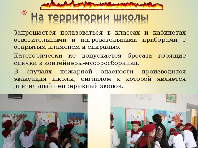 Запрещается пользоваться в классах и кабинетах осветительными и нагревательными приборами с открытым пламенем и спиралью. Категорически не допускается бросать горящие спички в контейнеры-мусоросборники. В случаях пожарной опасности производится эвакуация школы, сигналом к которой является длительный непрерывный звонок. 