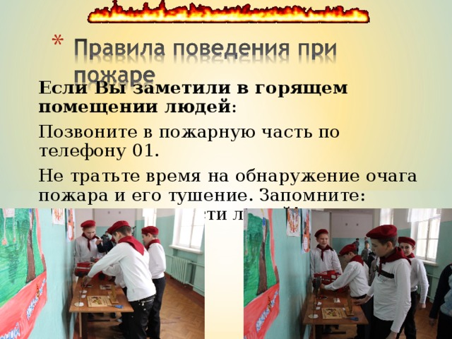 Если Вы заметили в горящем помещении людей : Позвоните в пожарную часть по телефону 01. Не тратьте время на обнаружение очага пожара и его тушение. Запомните: главное - это спасти людей! 