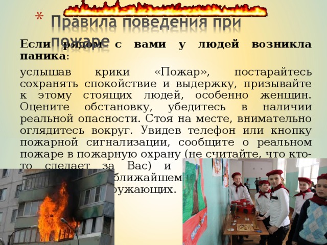 Если рядом с вами у людей возникла паника : услышав крики «Пожар», постарайтесь сохранять спокойствие и выдержку, призывайте к этому стоящих людей, особенно женщин. Оцените обстановку, убедитесь в наличии реальной опасности. Стоя на месте, внимательно оглядитесь вокруг. Увидев телефон или кнопку пожарной сигнализации, сообщите о реальном пожаре в пожарную охрану (не считайте, что кто-то сделает за Вас) и начинайте спокойно двигаться к ближайшему выходу, обращая внимание на окружающих. 
