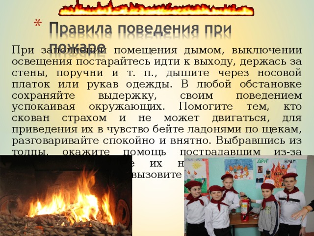 При заполнении помещения дымом, выключении освещения постарайтесь идти к выходу, держась за стены, поручни и т. п., дышите через носовой платок или рукав одежды. В любой обстановке сохраняйте выдержку, своим поведением успокаивая окружающих. Помогите тем, кто скован страхом и не может двигаться, для приведения их в чувство бейте ладонями по щекам, разговаривайте спокойно и внятно. Выбравшись из толпы, окажите помощь пострадавшим из-за паники, перенесите их на свежий воздух, расстегните одежду, вызовите «Скорую помощь». 