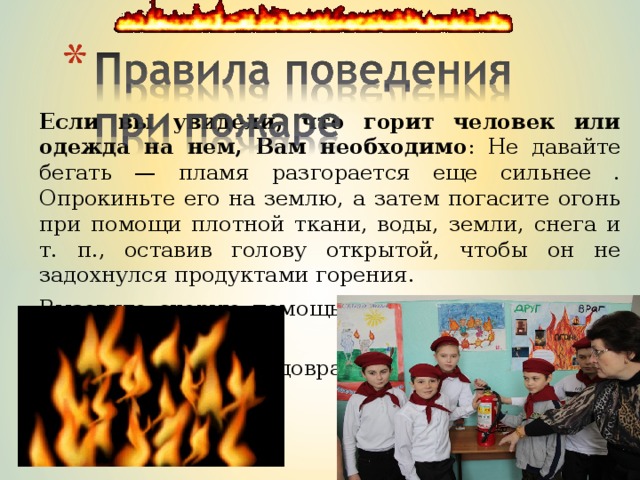 Если вы увидели, что горит человек или одежда на нем, Вам необходимо : Не давайте бегать — пламя разгорается еще сильнее . Опрокиньте его на землю, а затем погасите огонь при помощи плотной ткани, воды, земли, снега и т. п., оставив голову открытой, чтобы он не задохнулся продуктами горения. Вызовите скорую помощь, сообщите в пожарную охрану. Окажите посильную доврачебную помощь. 