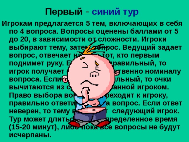  Первый  -  синий тур Игрокам предлагается 5 тем, включающих в себя по 4 вопроса. Вопросы оценены баллами от 5 до 20, в зависимости от сложности. Игроки выбирают тему, затем вопрос. Ведущий задает вопрос, отвечает на него тот, кто первым поднимет руку. Если ответ правильный, то игрок получает очки соответственно номиналу вопроса. Если ответ неправильный, то очки вычитаются из суммы, набранной игроком. Право выбора вопроса переходит к игроку, правильно ответившему на вопрос. Если ответ неверен, то тему выбирает следующий игрок. Тур может длиться либо определенное время (15-20 минут), либо пока все вопросы не будут исчерпаны.  
