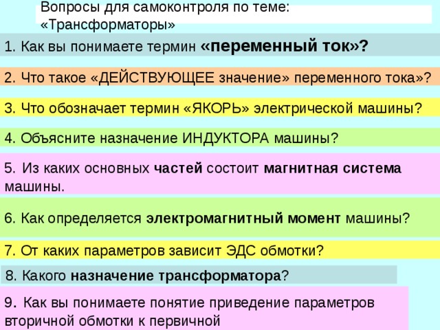 Вопросы для самоконтроля по теме: «Трансформаторы» 1. Как вы понимаете термин «переменный ток»? 2. Что такое «ДЕЙСТВУЮЩЕЕ значение» переменного тока»? 3. Что обозначает термин «ЯКОРЬ» электрической машины? 4. Объясните назначение ИНДУКТОРА машины? 5.  Из каких основных частей состоит магнитная система машины. 6. Как определяется электромагнитный момент машины? 7. От каких параметров зависит ЭДС обмотки? 8. Какого назначение трансформатора ? 9 . Как вы понимаете понятие приведение параметров вторичной обмотки к первичной 