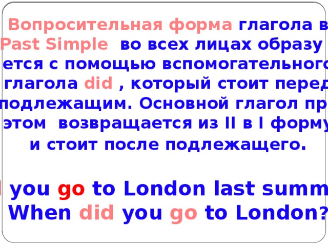 Вопросительная форма глагола в Past Simple во всех лицах образу – ется с помощью вспомогательного  глагола did , который стоит перед подлежащим. Основной глагол при этом возвращается из II в I форму и стоит после подлежащего .  Did you go to London last summer?  When did you go to London ?   