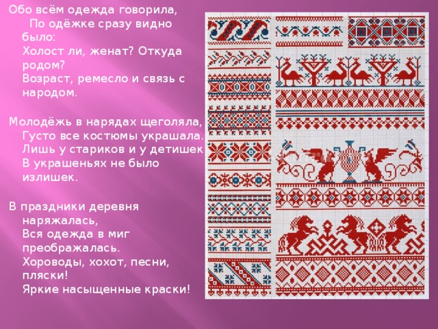 Обо всём одежда говорила, По одёжке сразу видно было:  Холост ли, женат? Откуда родом?   Возраст, ремесло и связь с народом.   Молодёжь в нарядах щеголяла,  Густо все костюмы украшала.  Лишь у стариков и у детишек  В украшеньях не было излишек.   В праздники деревня наряжалась,  Вся одежда в миг преображалась.  Хороводы, хохот, песни, пляски!  Яркие насыщенные краски! 
