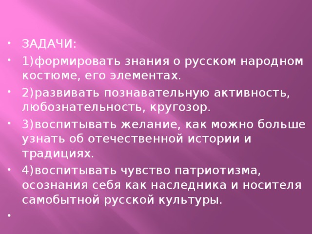 ЗАДАЧИ: 1)формировать знания о русском народном костюме, его элементах. 2)развивать познавательную активность, любознательность, кругозор. 3)воспитывать желание, как можно больше узнать об отечественной истории и традициях. 4)воспитывать чувство патриотизма, осознания себя как наследника и носителя самобытной русской культуры.   