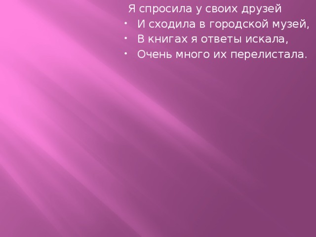   Я спросила у своих друзей И сходила в городской музей, В книгах я ответы искала, Очень много их перелистала.   