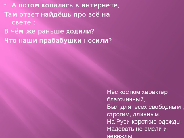 А потом копалась в интернете, Там ответ найдёшь про всё на свете : В чём же раньше ходили? Что наши прабабушки носили? Нёс костюм характер благочинный, Был для всех свободным , строгим, длинным. На Руси короткие одежды Надевать не смели и невежды . 