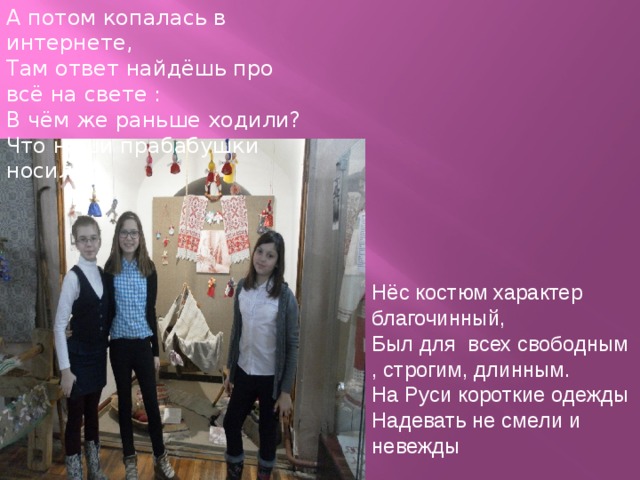 А потом копалась в интернете, Там ответ найдёшь про всё на свете : В чём же раньше ходили? Что наши прабабушки носили? Нёс костюм характер благочинный, Был для всех свободным , строгим, длинным. На Руси короткие одежды Надевать не смели и невежды 