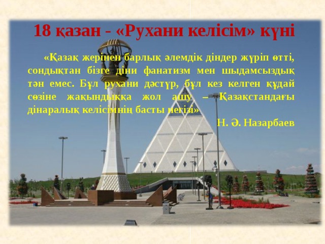 18 қазан - «Рухани келісім» күні  «Қазақ жерінен барлық әлемдік діндер жүріп өтті, сондықтан бізге діни фанатизм мен шыдамсыздық тән емес. Бұл рухани дәстүр, бұл кез келген құдай сөзіне жақындыққа жол ашу – Қазақстандағы дінаралық келісімнің басты негізі» Н. Ә. Назарбаев    