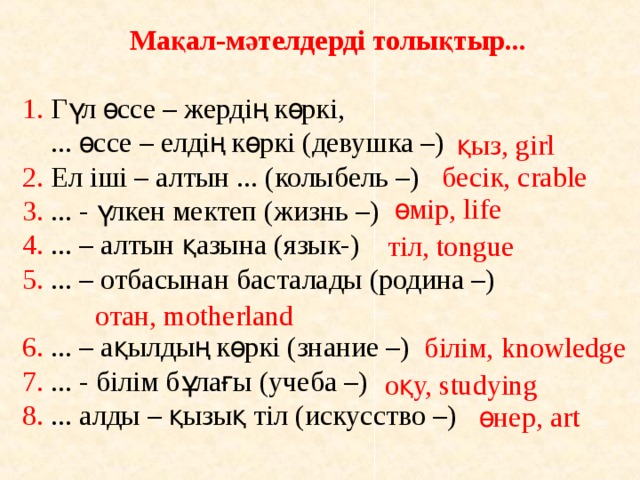  Мақал-мәтелдерді толықтыр... 1. Гүл өссе – жердің көркі,  ... өссе – елдің көркі (девушка –) 2. Ел іші – алтын ... (колыбель –) 3. ... - үлкен мектеп (жизнь –) 4. ... – алтын қазына (язык-) 5. ... – отбасынан басталады (родина –) 6. ... – ақылдың көркі (знание –) 7. ... - білім бұлағы (учеба –) 8. ... алды – қызық тіл (искусство –) қыз, girl бесік, crable өмір, life тіл, tongue отан, motherland білім, knowledge оқу, studying өнер, art 
