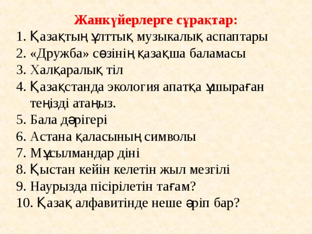 Жанкүйерлерге сұрақтар: 1. Қазақтың ұлттық музыкалық аспаптары 2. «Дружба» сөзінің қазақша баламасы 3. Халқаралық тіл 4. Қазақстанда экология апатқа ұшыраған  теңізді атаңыз. 5. Бала дәрігері 6. Астана қаласының символы 7. Мұсылмандар діні 8. Қыстан кейін келетін жыл мезгілі 9. Наурызда пісірілетін тағам? 10. Қазақ алфавитінде неше әріп бар? 