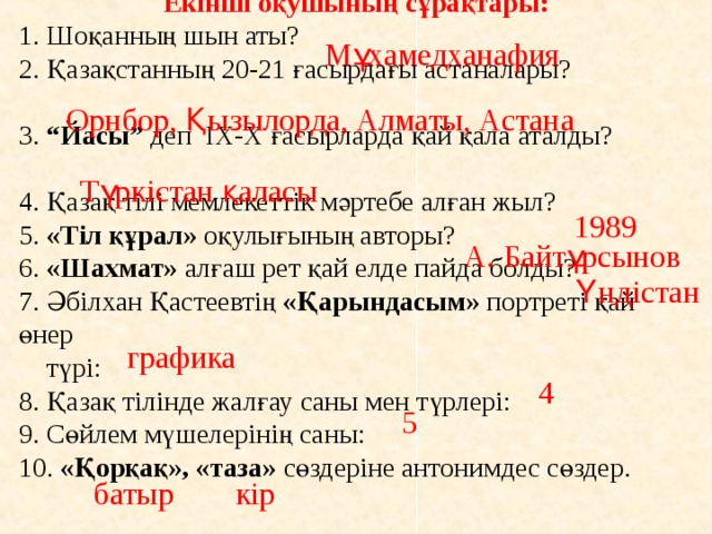 Екінші оқушының сұрақтары: 1. Шоқанның шын аты? 2. Қазақстанның 20-21 ғасырдағы астаналары? 3. “Йасы” деп ІХ-Х ғасырларда қай қала аталды? 4. Қазақ тілі мемлекеттік мәртебе алған жыл? 5. «Тіл құрал» оқулығының авторы? 6. «Шахмат» алғаш рет қай елде пайда болды? 7. Әбілхан Қастеевтің «Қарындасым» портреті қай өнер  түрі: 8. Қазақ тілінде жалғау саны мен түрлері: 9. Сөйлем мүшелерінің саны: 10. «Қорқақ», «таза» сөздеріне антонимдес сөздер. Мұхамедханафия Орнбор, Қызылорда, Алматы, Астана Түркістан қаласы 1989 А. Байтұрсынов Үндістан графика 4 5 батыр кір 