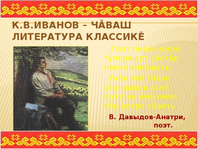 К.В.Иванов – чăваш литература классикĕ  Поэт пирĕн умра тÿпери çут çăлтăр пекех ялкăшать.  Унăн ячĕ Тăван çĕр-шыври аслă поэтсен ячĕсемпе пĕр ретре тăрать .  В. Давыдов-Анатри,  поэт. 