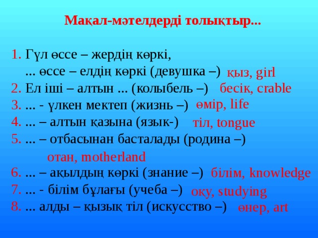  Мақал-мәтелдерді толықтыр... 1. Гүл өссе – жердің көркі,  ... өссе – елдің көркі (девушка –) 2. Ел іші – алтын ... (колыбель –) 3. ... - үлкен мектеп (жизнь –) 4. ... – алтын қазына (язык-) 5. ... – отбасынан басталады (родина –) 6. ... – ақылдың көркі (знание –) 7. ... - білім бұлағы (учеба –) 8. ... алды – қызық тіл (искусство –) қыз, girl бесік, crable өмір, life тіл, tongue отан, motherland білім, knowledge оқу, studying өнер, art 
