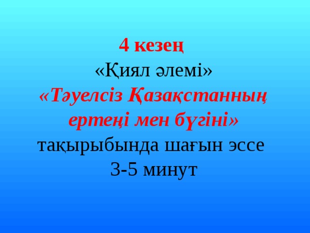 4 кезең «Қиял әлемі» «Тәуелсіз Қазақстанның ертеңі мен бүгіні» тақырыбында шағын эссе 3-5 минут 