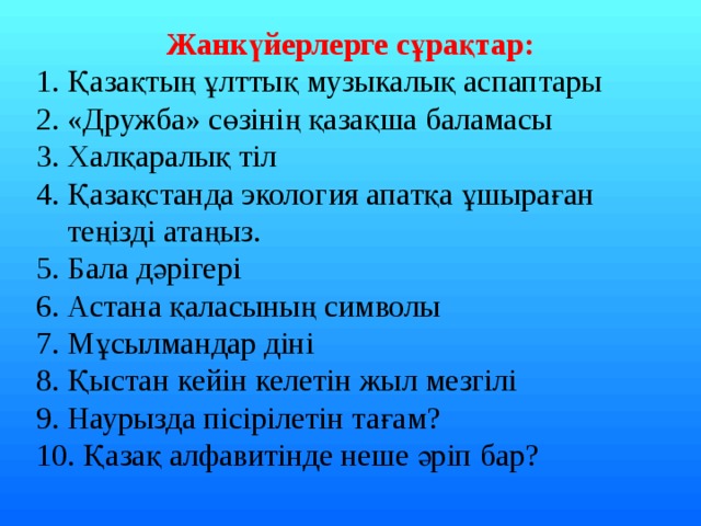 Жанкүйерлерге сұрақтар: 1. Қазақтың ұлттық музыкалық аспаптары 2. «Дружба» сөзінің қазақша баламасы 3. Халқаралық тіл 4. Қазақстанда экология апатқа ұшыраған  теңізді атаңыз. 5. Бала дәрігері 6. Астана қаласының символы 7. Мұсылмандар діні 8. Қыстан кейін келетін жыл мезгілі 9. Наурызда пісірілетін тағам? 10. Қазақ алфавитінде неше әріп бар? 