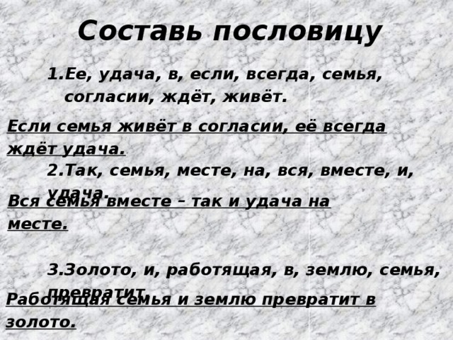 Составь пословицу Ее, удача, в, если, всегда, семья, согласии, ждёт, живёт.   2.Так, семья, месте, на, вся, вместе, и, удача.   3.Золото, и, работящая, в, землю, семья, превратит. Если семья живёт в согласии, её всегда ждёт удача. Вся семья вместе – так и удача на месте. Работящая семья и землю превратит в золото. 