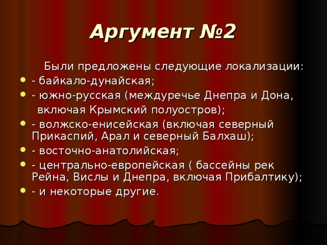 Аргумент №2  Были предложены следующие локализации: - байкало-дунайская; - южно-русская (междуречье Днепра и Дона,  включая Крымский полуостров); - волжско-енисейская (включая северный Прикаспий, Арал и северный Балхаш); - восточно-анатолийская; - центрально-европейская ( бассейны рек Рейна, Вислы и Днепра, включая Прибалтику); - и некоторые другие.  