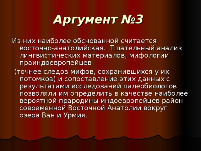 Аргумент №3  Из них наиболее обснованной считается восточно-анатолийская. Тщательный анализ лингвистических материалов, мифологии праиндоевропейцев  (точнее следов мифов, сохранившихся у их потомков) и сопоставление этих данных с результатами исследований палеобиологов позволяли им определить в качестве наиболее вероятной прародины индоевропейцев район современной Восточной Анатолии вокруг озера Ван и Урмия.  
