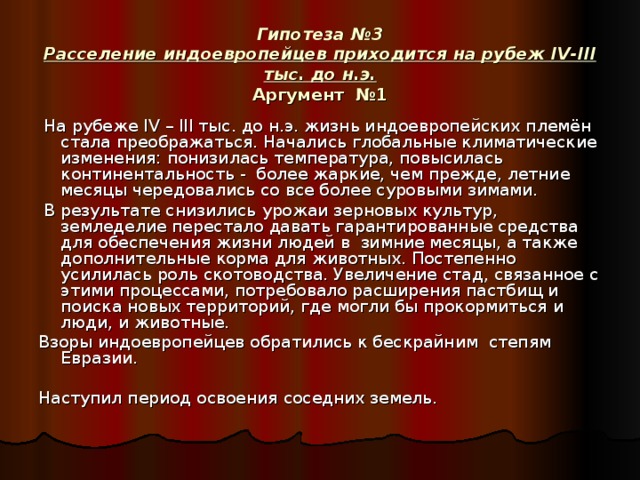 Гипотеза №3  Расселение индоевропейцев приходится на рубеж IV - III тыс. до н.э.  Аргумент №1  На рубеже IV – III тыс. до н.э. жизнь индоевропейских племён стала преображаться. Начались глобальные климатические изменения: понизилась температура, повысилась континентальность - более жаркие, чем прежде, летние месяцы чередовались со все более суровыми зимами.  В результате снизились урожаи зерновых культур, земледелие перестало давать гарантированные средства для обеспечения жизни людей в зимние месяцы, а также дополнительные корма для животных. Постепенно усилилась роль скотоводства. Увеличение стад, связанное с этими процессами, потребовало расширения пастбищ и поиска новых территорий, где могли бы прокормиться и люди, и животные. Взоры индоевропейцев обратились к бескрайним степям Евразии. Наступил период освоения соседних земель.  