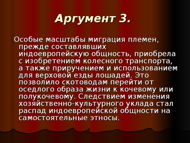 Аргумент 3.   Особые масштабы миграция племен, прежде составлявших индоевропейскую общность, приобрела с изобретением колесного транспорта, а также приручением и использованием для верховой езды лошадей. Это позволило скотоводам перейти от оседлого образа жизни к кочевому или полукочевому. Следствием изменения хозяйственно-культурного уклада стал распад индоевропейской общности на самостоятельные этносы.  
