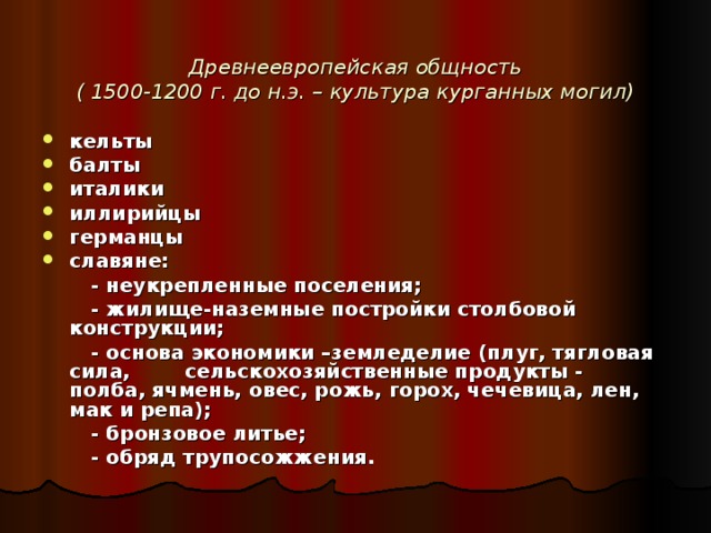  Древнеевропейская общность  ( 1500-1200 г. до н.э. – культура курганных могил) кельты балты италики иллирийцы германцы славяне:  - неукрепленные поселения;  - жилище-наземные постройки столбовой конструкции;  - основа экономики –земледелие (плуг, тягловая сила, сельскохозяйственные продукты - полба, ячмень, овес, рожь, горох, чечевица, лен, мак и репа);  - бронзовое литье;  - обряд трупосожжения. 