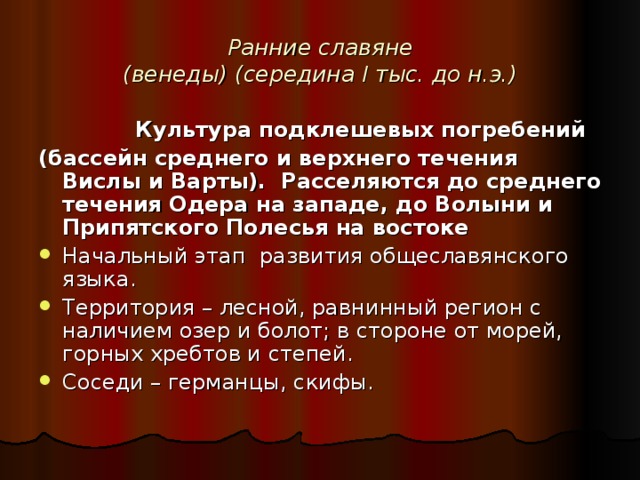 Ранние славяне  (венеды) (середина I тыс. до н.э.)  Культура подклешевых погребений (бассейн среднего и верхнего течения Вислы и Варты). Расселяются до среднего течения Одера на западе, до Волыни и Припятского Полесья на востоке Начальный этап развития общеславянского языка. Территория – лесной, равнинный регион с наличием озер и болот; в стороне от морей, горных хребтов и степей. Соседи – германцы, скифы. 