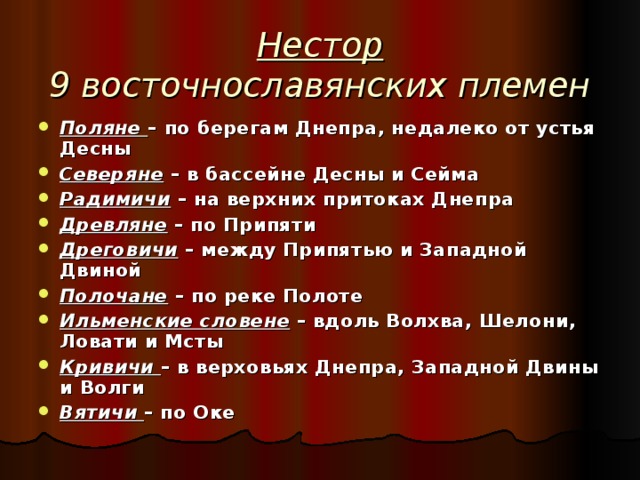 Нестор  9 восточнославянских племен Поляне – по берегам Днепра, недалеко от устья Десны Северяне – в бассейне Десны и Сейма Радимичи – на верхних притоках Днепра Древляне – по Припяти Дреговичи – между Припятью и Западной Двиной Полочане – по реке Полоте Ильменские словене – вдоль Волхва, Шелони, Ловати и Мсты Кривичи – в верховьях Днепра, Западной Двины и Волги Вятичи – по Оке  