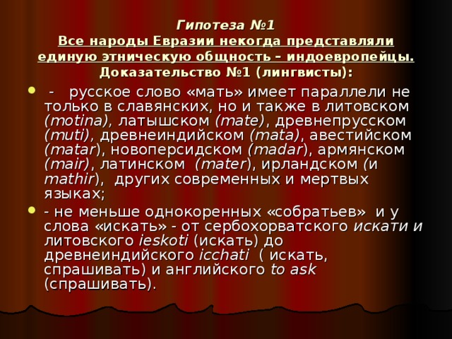 Гипотеза №1  Все народы Евразии некогда представляли единую этническую общность – индоевропейцы.  Доказательство №1 (лингвисты):  - русское слово «мать» имеет параллели не только в славянских, но и также в литовском ( motina ), латышском ( mate ) , древнепрусском ( muti ), древнеиндийском ( mata ) , авестийском ( matar ), новоперсидском ( madar ), армянском ( mair ) , латинском ( mater ), ирландском ( и mathir ), других современных и мертвых языках; - не меньше однокоренных «собратьев» и у слова «искать» - от сербохорватского искати и литовского ieskoti (искать) до древнеиндийского icchati ( искать, спрашивать) и английского to ask (спрашивать).  