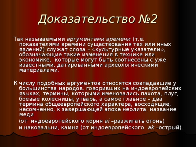 Доказательство №2  Так называемыми аргументами времени (т.е. показателями времени существования тех или иных явлений) служат слова – «культурные указатели», обозначающие такие изменения в технике или экономике, которые могут быть соотнесены с уже известными, датированными археологическими материалами.  К числу подобных аргументов относятся совпадавшие у большинства народов, говоривших на индоевропейских языках, термины, которыми именовались пахота, плуг, боевые колесницы, утварь, а самое главное – два термина общеевропейского характера, восходящие, несомненно, к завершающей эпохе неолита: название меди  (от индоевропейского корня ai –разжигать огонь)  и наковальни, камня (от индоевропейского ak –острый).  