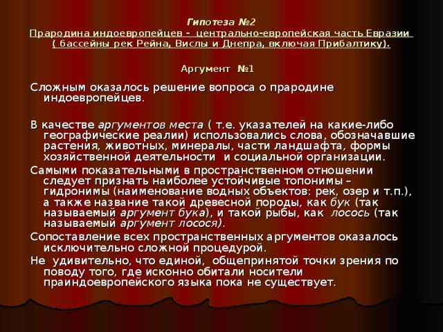 Гипотеза №2  Прародина индоевропейцев - центрально-европейская часть Евразии  ( бассейны рек Рейна, Вислы и Днепра, включая Прибалтику).  Аргумент №1   Сложным оказалось решение вопроса о прародине индоевропейцев.  В качестве аргументов места ( т.е. указателей на какие-либо географические реалии) использовались слова, обозначавшие растения, животных, минералы, части ландшафта, формы хозяйственной деятельности и социальной организации.  Самыми показательными в пространственном отношении следует признать наиболее устойчивые топонимы –гидронимы (наименование водных объектов: рек, озер и т.п.), а также название такой древесной породы, как бук (так называемый аргумент бука ), и такой рыбы, как лосось (так называемый аргумент лосося) .  Сопоставление всех пространственных аргументов оказалось исключительно сложной процедурой.  Не удивительно, что единой, общепринятой точки зрения по поводу того, где исконно обитали носители праиндоевропейского языка пока не существует.  