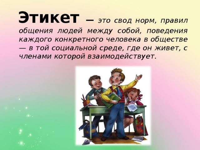 Этикет  — это свод норм, правил общения людей между собой, поведения каждого конкретного человека в обществе — в той социальной среде, где он живет, с членами которой взаимодействует.  