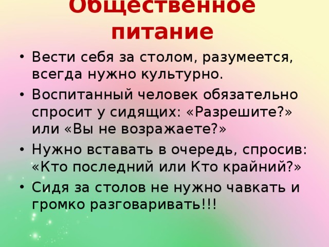 Общественное питание   Вести себя за столом, разумеется, всегда нужно культурно. Воспитанный человек обязательно спросит у сидящих: «Разрешите?» или «Вы не возражаете?» Нужно вставать в очередь, спросив: «Кто последний или Кто крайний?» Сидя за столов не нужно чавкать и громко разговаривать!!! 