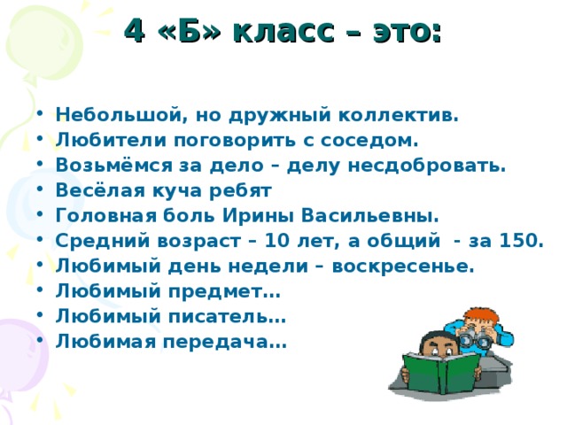 4 «Б» класс – это:   Небольшой, но дружный коллектив. Любители поговорить с соседом. Возьмёмся за дело – делу несдобровать. Весёлая куча ребят Головная боль Ирины Васильевны. Средний возраст – 10 лет, а общий - за 150. Любимый день недели – воскресенье. Любимый предмет… Любимый писатель… Любимая передача… 