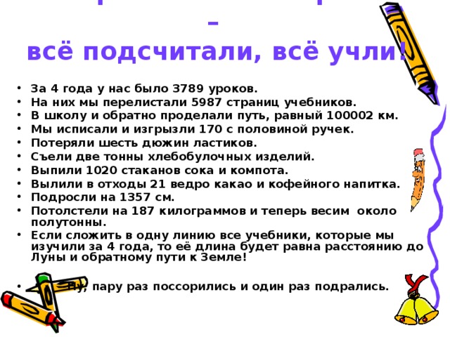 Четыре класса мы прошли –  всё подсчитали, всё учли!   За 4 года у нас было 3789 уроков. На них мы перелистали 5987 страниц учебников. В школу и обратно проделали путь, равный 100002 км. Мы исписали и изгрызли 170 с половиной ручек. Потеряли шесть дюжин ластиков. Съели две тонны хлебобулочных изделий. Выпили 1020 стаканов сока и компота. Вылили в отходы 21 ведро какао и кофейного напитка. Подросли на 1357 см. Потолстели на 187 килограммов и теперь весим около полутонны. Если сложить в одну линию все учебники, которые мы изучили за 4 года, то её длина будет равна расстоянию до Луны и обратному пути к Земле!   Ну, пару раз поссорились и один раз подрались. 